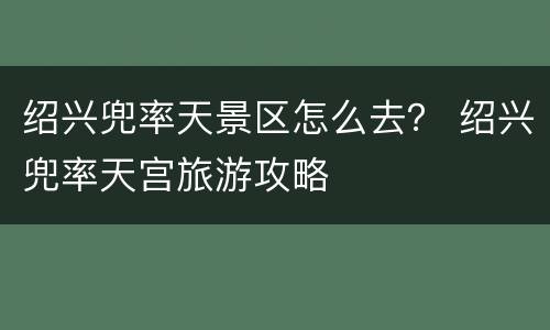 绍兴兜率天景区怎么去？ 绍兴兜率天宫旅游攻略