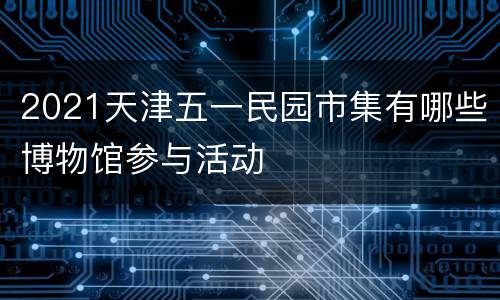 2021天津五一民园市集有哪些博物馆参与活动