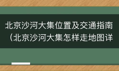 北京沙河大集位置及交通指南（北京沙河大集怎样走地图详细）