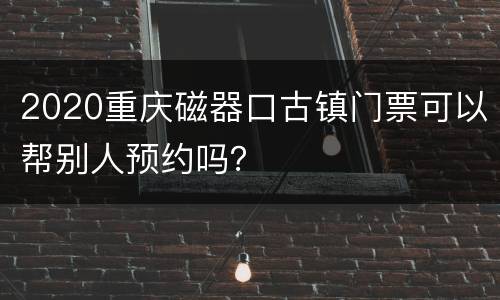 2020重庆磁器口古镇门票可以帮别人预约吗？