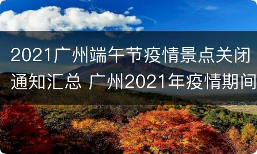 2021广州端午节疫情景点关闭通知汇总 广州2021年疫情期间清明节通知