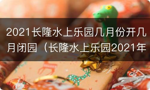 2021长隆水上乐园几月份开几月闭园（长隆水上乐园2021年几月闭园）