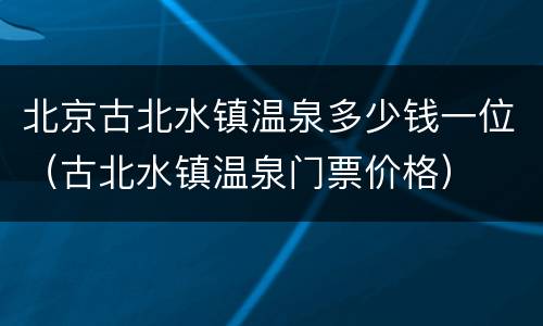 北京古北水镇温泉多少钱一位（古北水镇温泉门票价格）