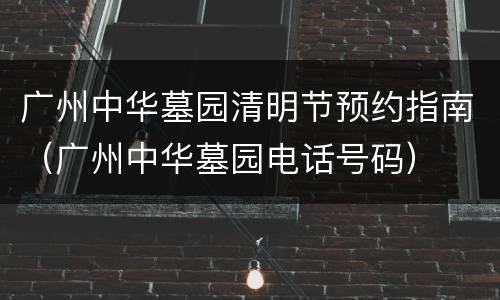 广州中华墓园清明节预约指南（广州中华墓园电话号码）
