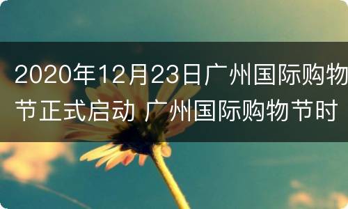 2020年12月23日广州国际购物节正式启动 广州国际购物节时间