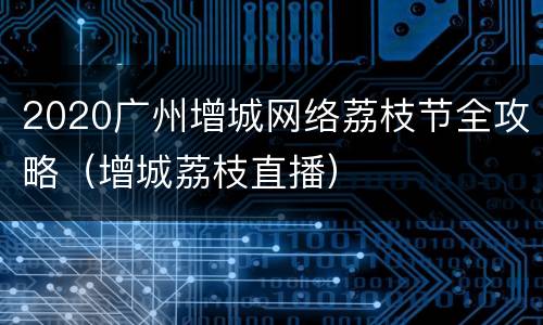 2020广州增城网络荔枝节全攻略（增城荔枝直播）