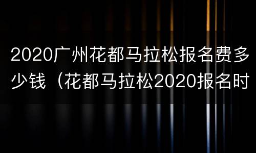 2020广州花都马拉松报名费多少钱（花都马拉松2020报名时间）