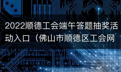 2022顺德工会端午答题抽奖活动入口（佛山市顺德区工会网）