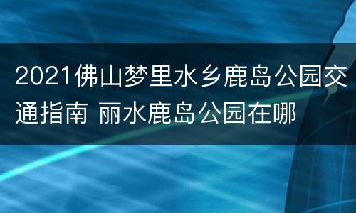 2021佛山梦里水乡鹿岛公园交通指南 丽水鹿岛公园在哪