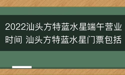 2022汕头方特蓝水星端午营业时间 汕头方特蓝水星门票包括哪些项目