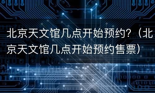 北京天文馆几点开始预约?（北京天文馆几点开始预约售票）