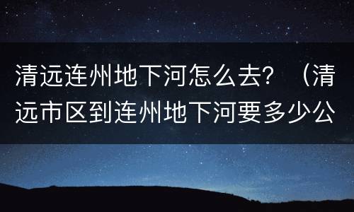 清远连州地下河怎么去？（清远市区到连州地下河要多少公里）