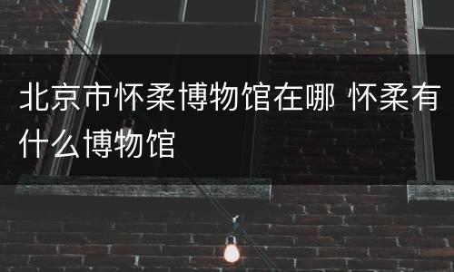 北京市怀柔博物馆在哪 怀柔有什么博物馆