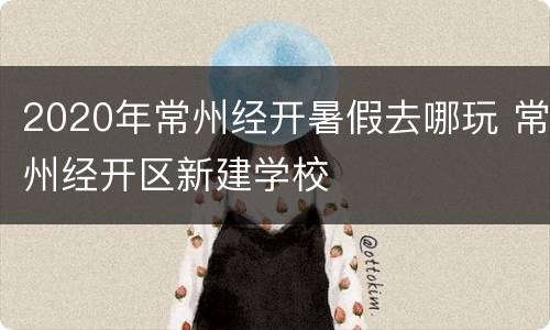 2020年常州经开暑假去哪玩 常州经开区新建学校