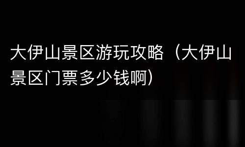 大伊山景区游玩攻略（大伊山景区门票多少钱啊）