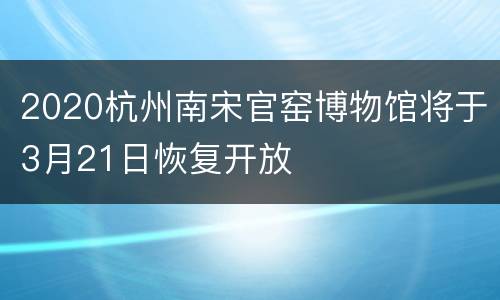 2020杭州南宋官窑博物馆将于3月21日恢复开放