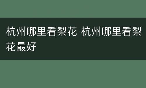 杭州哪里看梨花 杭州哪里看梨花最好