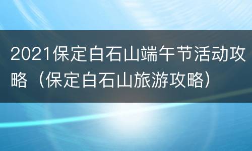 2021保定白石山端午节活动攻略（保定白石山旅游攻略）