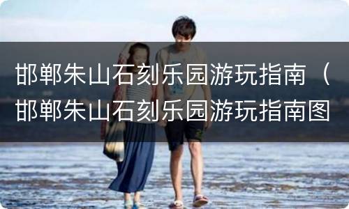 邯郸朱山石刻乐园游玩指南（邯郸朱山石刻乐园游玩指南图片）