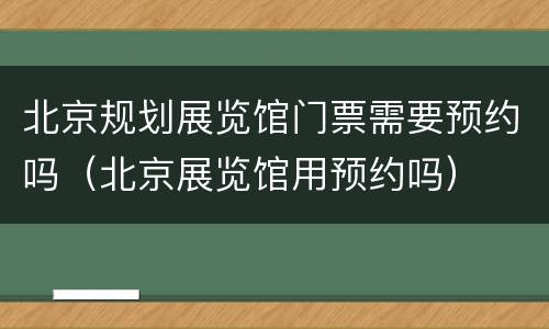 北京规划展览馆门票需要预约吗（北京展览馆用预约吗）