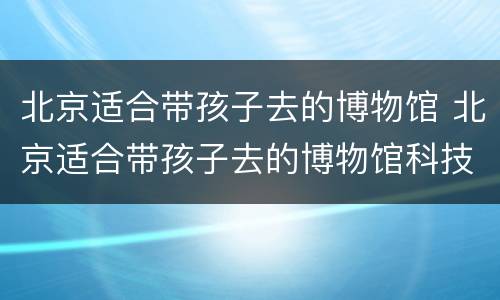 北京适合带孩子去的博物馆 北京适合带孩子去的博物馆科技馆