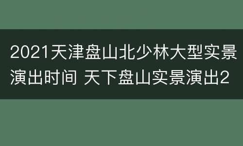 2021天津盘山北少林大型实景演出时间 天下盘山实景演出2020