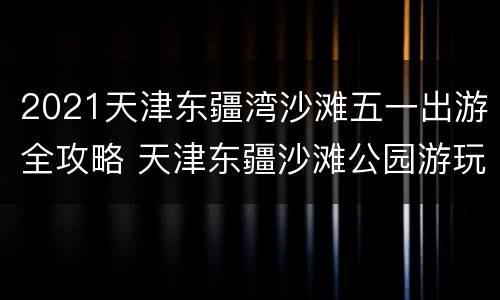 2021天津东疆湾沙滩五一出游全攻略 天津东疆沙滩公园游玩攻略