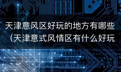 天津意风区好玩的地方有哪些（天津意式风情区有什么好玩的）