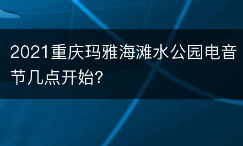 2021重庆玛雅海滩水公园电音节几点开始？