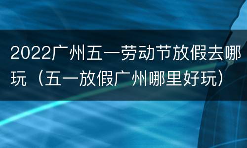 2022广州五一劳动节放假去哪玩（五一放假广州哪里好玩）