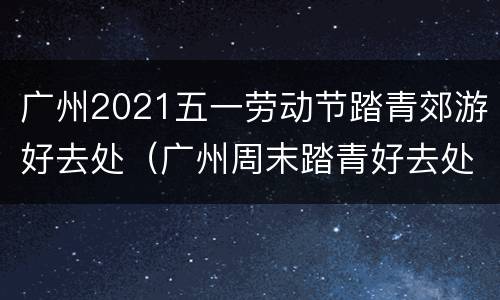 广州2021五一劳动节踏青郊游好去处（广州周末踏青好去处）