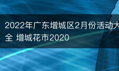 2022年广东增城区2月份活动大全 增城花市2020