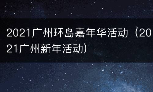 2021广州环岛嘉年华活动（2021广州新年活动）