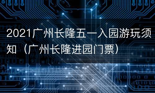 2021广州长隆五一入园游玩须知（广州长隆进园门票）