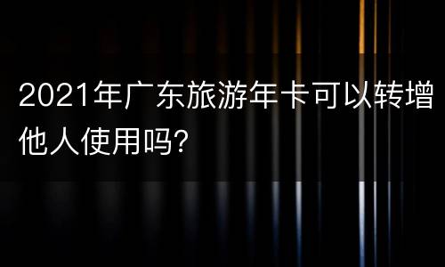 2021年广东旅游年卡可以转增他人使用吗？