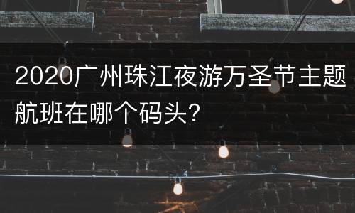 2020广州珠江夜游万圣节主题航班在哪个码头？