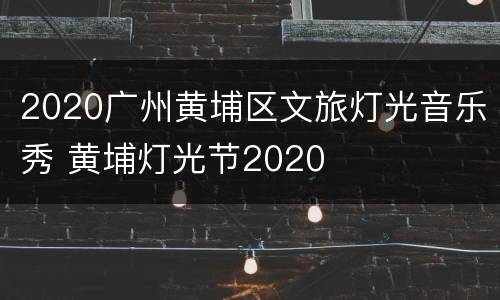 2020广州黄埔区文旅灯光音乐秀 黄埔灯光节2020