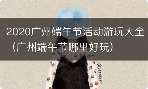 2020广州端午节活动游玩大全（广州端午节哪里好玩）