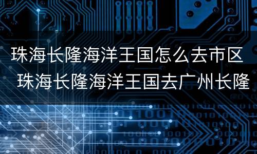 珠海长隆海洋王国怎么去市区 珠海长隆海洋王国去广州长隆