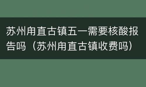 苏州甪直古镇五一需要核酸报告吗（苏州甪直古镇收费吗）
