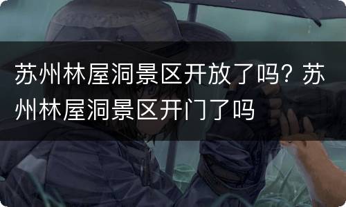 苏州林屋洞景区开放了吗? 苏州林屋洞景区开门了吗
