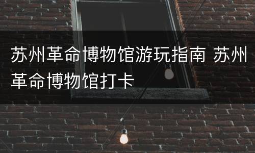 苏州革命博物馆游玩指南 苏州革命博物馆打卡