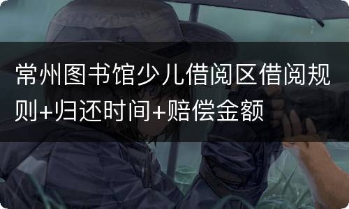 常州图书馆少儿借阅区借阅规则+归还时间+赔偿金额