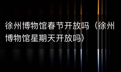 徐州博物馆春节开放吗（徐州博物馆星期天开放吗）