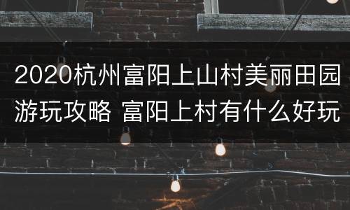 2020杭州富阳上山村美丽田园游玩攻略 富阳上村有什么好玩的