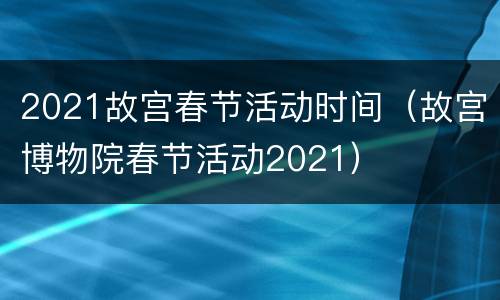 2021故宫春节活动时间（故宫博物院春节活动2021）