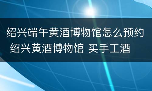 绍兴端午黄酒博物馆怎么预约 绍兴黄酒博物馆 买手工酒