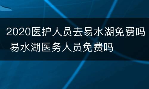 2020医护人员去易水湖免费吗 易水湖医务人员免费吗