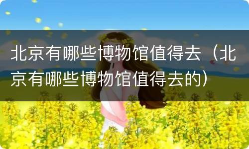 北京有哪些博物馆值得去（北京有哪些博物馆值得去的）