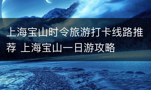 上海宝山时令旅游打卡线路推荐 上海宝山一日游攻略